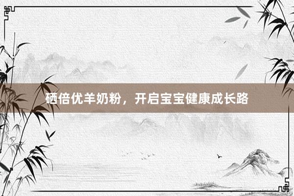 硒倍优羊奶粉，开启宝宝健康成长路